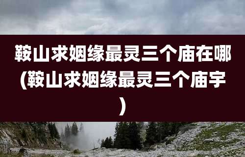 鞍山求姻缘最灵三个庙在哪(鞍山求姻缘最灵三个庙宇)