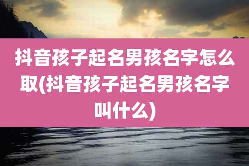 抖音孩子起名男孩名字怎么取(抖音孩子起名男孩名字叫什么)