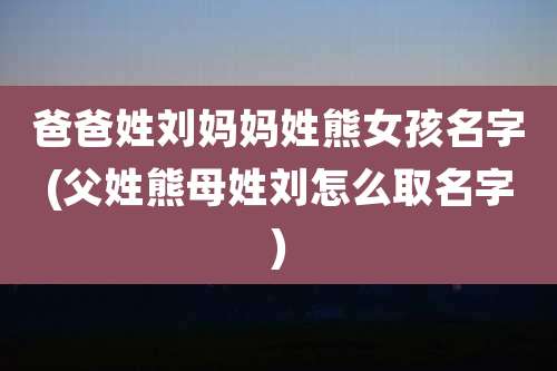 爸爸姓刘妈妈姓熊女孩名字(父姓熊母姓刘怎么取名字)