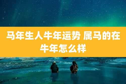 马年生人牛年运势 属马的在牛年怎么样