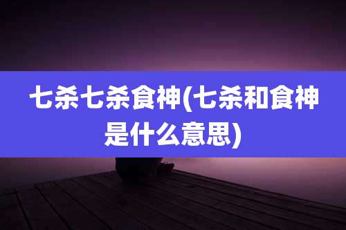 七杀七杀食神(七杀和食神是什么意思)