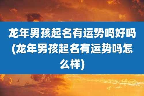龙年男孩起名有运势吗好吗(龙年男孩起名有运势吗怎么样)