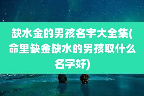 缺水金的男孩名字大全集(命里缺金缺水的男孩取什么名字好)