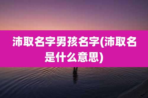 沛取名字男孩名字(沛取名是什么意思)