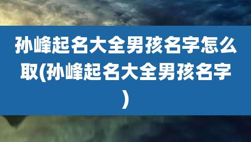 孙峰起名大全男孩名字怎么取(孙峰起名大全男孩名字)