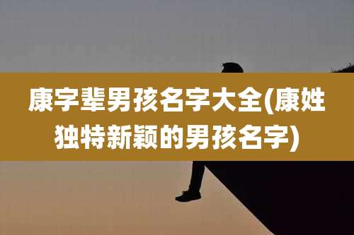 康字辈男孩名字大全(康姓独特新颖的男孩名字)