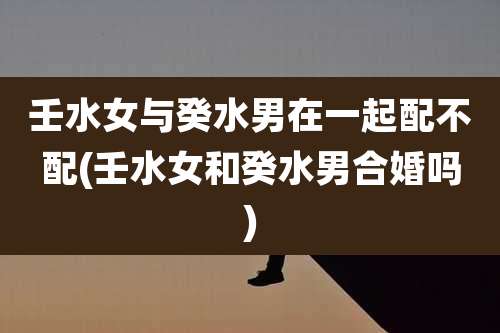 壬水女与癸水男在一起配不配(壬水女和癸水男合婚吗)