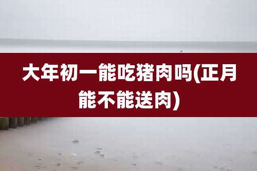 大年初一能吃猪肉吗(正月能不能送肉)