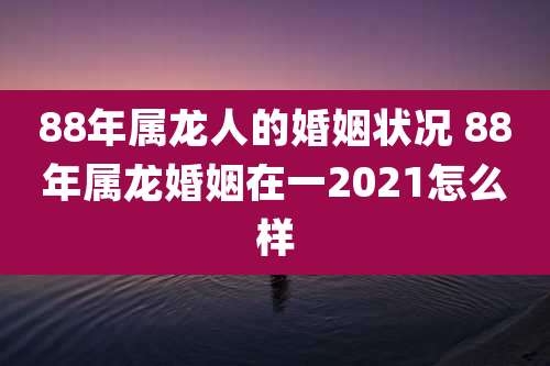 88年属龙人的婚姻状况 88年属龙婚姻在一2021怎么样