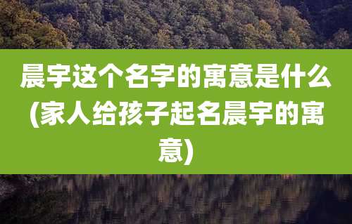 晨宇这个名字的寓意是什么(家人给孩子起名晨宇的寓意)