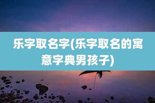 乐字取名字(乐字取名的寓意字典男孩子)