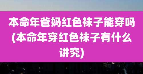 本命年爸妈红色袜子能穿吗(本命年穿红色袜子有什么讲究)