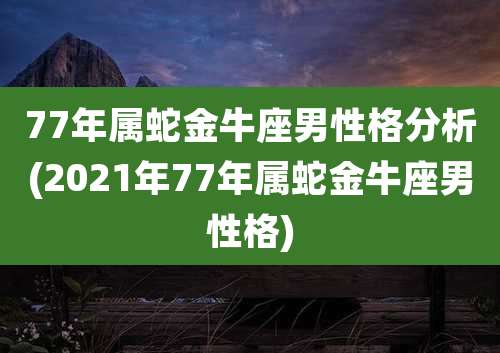 77年属蛇金牛座男性格分析(2021年77年属蛇金牛座男性格)