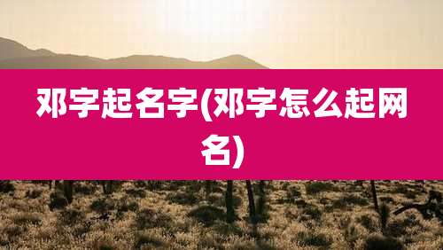 邓字起名字(邓字怎么起网名)