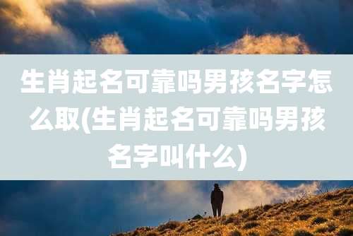 生肖起名可靠吗男孩名字怎么取(生肖起名可靠吗男孩名字叫什么)