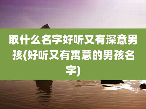 取什么名字好听又有深意男孩(好听又有寓意的男孩名字)