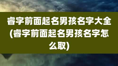 睿字前面起名男孩名字大全(睿字前面起名男孩名字怎么取)