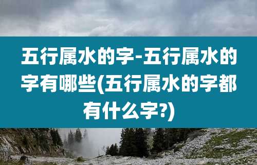 五行属水的字-五行属水的字有哪些(五行属水的字都有什么字?)