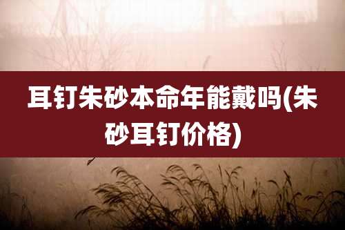 耳钉朱砂本命年能戴吗(朱砂耳钉价格)