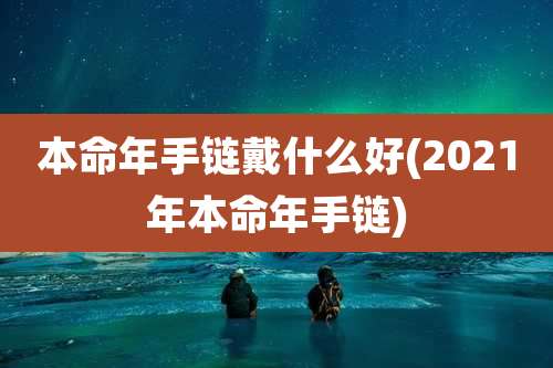 本命年手链戴什么好(2021年本命年手链)
