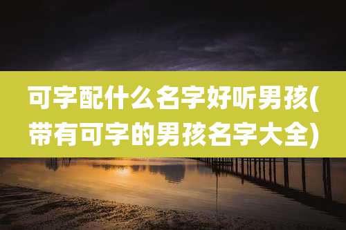 可字配什么名字好听男孩(带有可字的男孩名字大全)