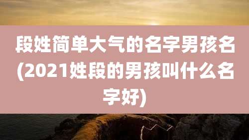 段姓简单大气的名字男孩名(2021姓段的男孩叫什么名字好)