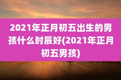 2021年正月初五出生的男孩什么时辰好(2021年正月初五男孩)