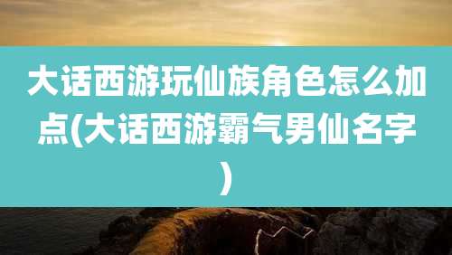 大话西游玩仙族角色怎么加点(大话西游霸气男仙名字)