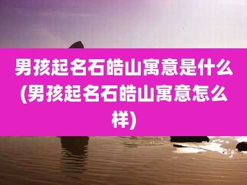 男孩起名石皓山寓意是什么(男孩起名石皓山寓意怎么样)
