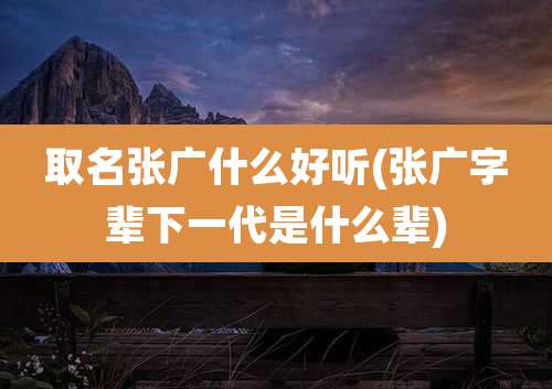 取名张广什么好听(张广字辈下一代是什么辈)