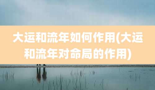 大运和流年如何作用(大运和流年对命局的作用)