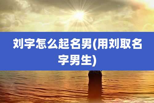 刘字怎么起名男(用刘取名字男生)
