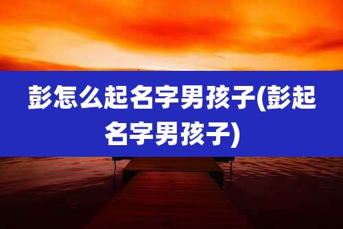 彭怎么起名字男孩子(彭起名字男孩子)