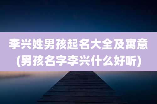 李兴姓男孩起名大全及寓意(男孩名字李兴什么好听)