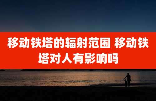 移动铁塔的辐射范围 移动铁塔对人有影响吗