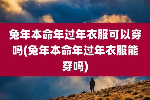 兔年本命年过年衣服可以穿吗(兔年本命年过年衣服能穿吗)