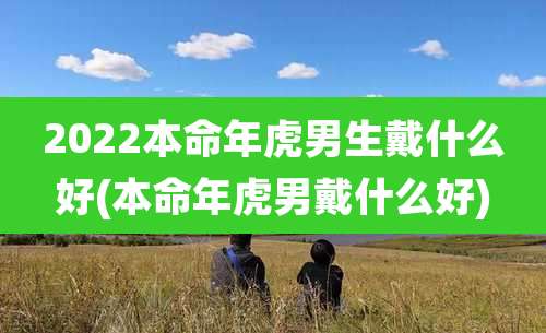 2022本命年虎男生戴什么好(本命年虎男戴什么好)
