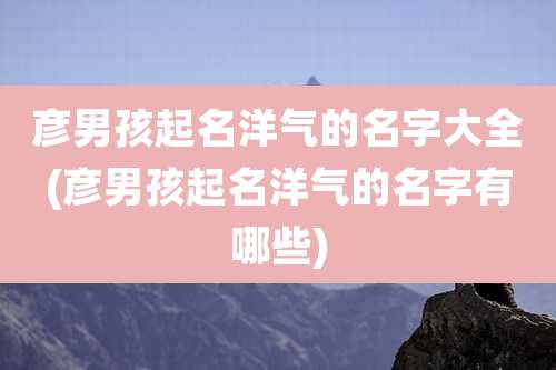 彦男孩起名洋气的名字大全(彦男孩起名洋气的名字有哪些)