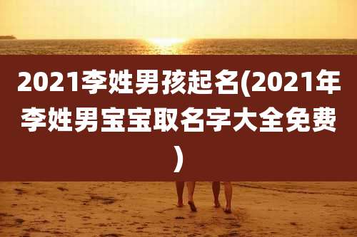 2021李姓男孩起名(2021年李姓男宝宝取名字大全免费)