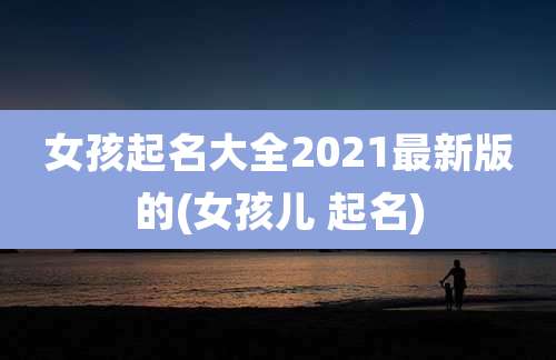 女孩起名大全2021最新版的(女孩儿 起名)