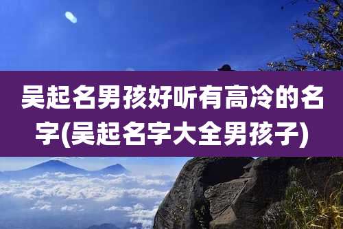 吴起名男孩好听有高冷的名字(吴起名字大全男孩子)