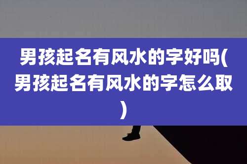 男孩起名有风水的字好吗(男孩起名有风水的字怎么取)