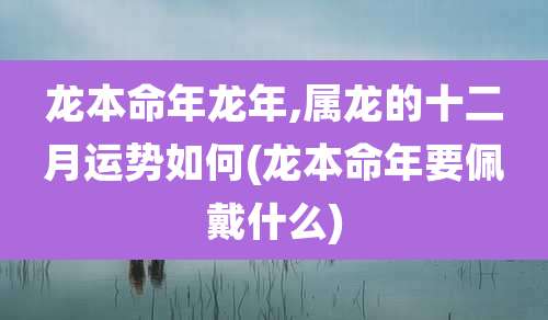 龙本命年龙年,属龙的十二月运势如何(龙本命年要佩戴什么)
