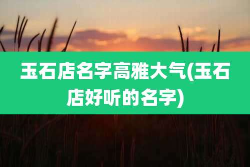 玉石店名字高雅大气(玉石店好听的名字)