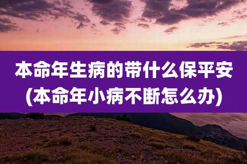 本命年生病的带什么保平安(本命年小病不断怎么办)