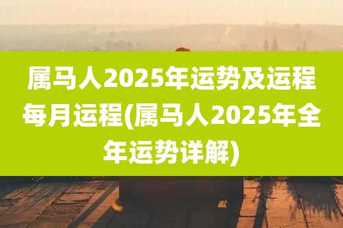 属马人2025年运势及运程每月运程(属马人2025年全年运势详解)