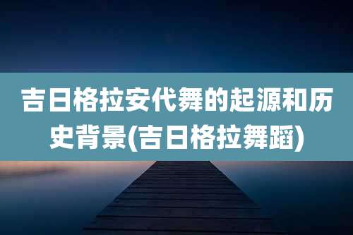 吉日格拉安代舞的起源和历史背景(吉日格拉舞蹈)