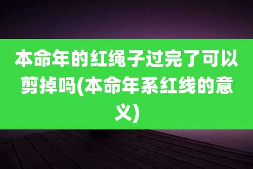本命年的红绳子过完了可以剪掉吗(本命年系红线的意义)