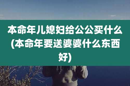 本命年儿媳妇给公公买什么(本命年要送婆婆什么东西好)