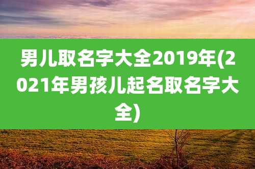 男儿取名字大全2019年(2021年男孩儿起名取名字大全)